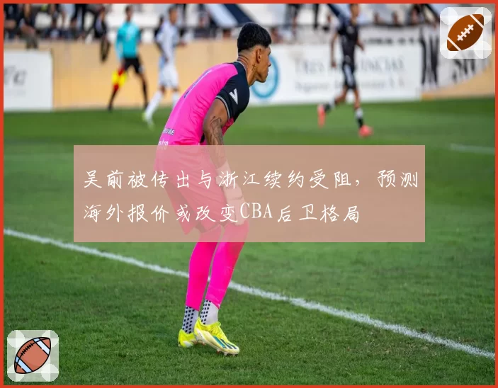 吴前被传出与浙江续约受阻，预测海外报价或改变CBA后卫格局