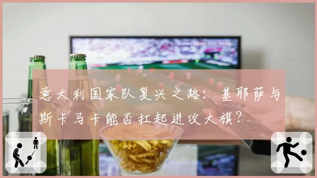 意大利国家队复兴之路:基耶萨与斯卡马卡能否扛起进攻大旗?