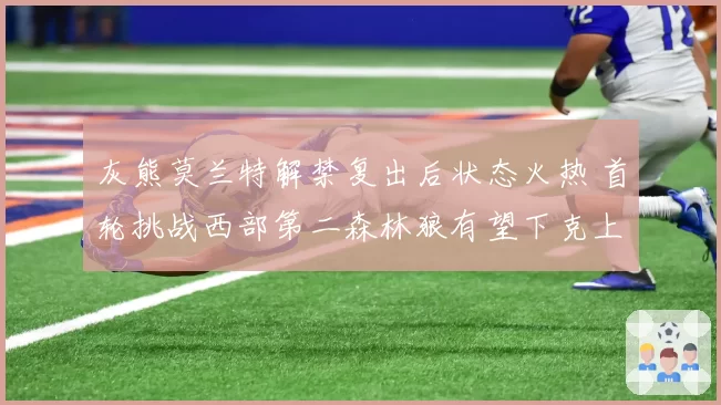 灰熊莫兰特解禁复出后状态火热 首轮挑战西部第二森林狼有望下克上