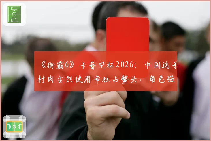《街霸6》卡普空杯2026:中国选手村肉古烈使用率独占鳌头,角色强度是否已破坏平衡?