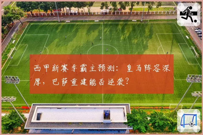 西甲新赛季霸主预测：皇马阵容深厚，巴萨重建能否逆袭？