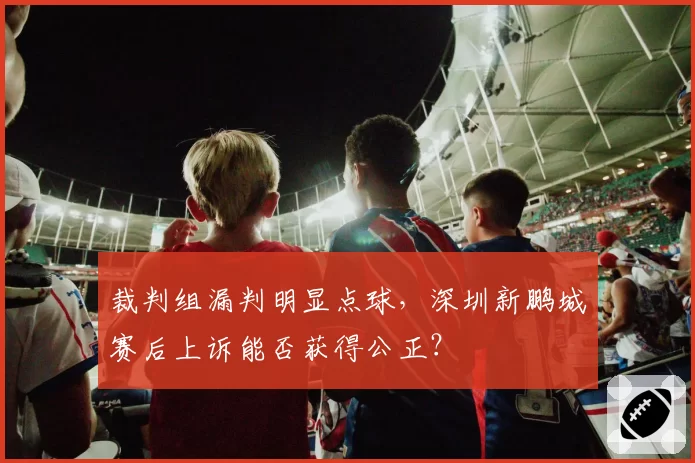 裁判组漏判明显点球，深圳新鹏城赛后上诉能否获得公正？