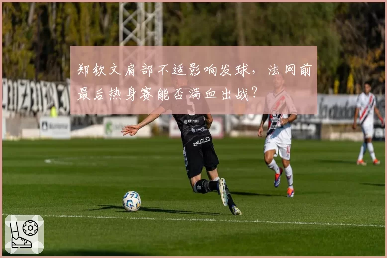郑钦文肩部不适影响发球,法网前最后热身赛能否满血出战?