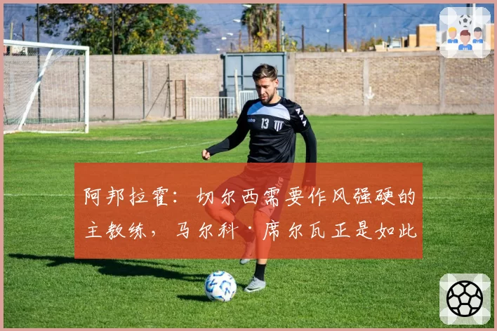 阿邦拉霍:切尔西需要作风强硬的主教练,马尔科·席尔瓦正是如此