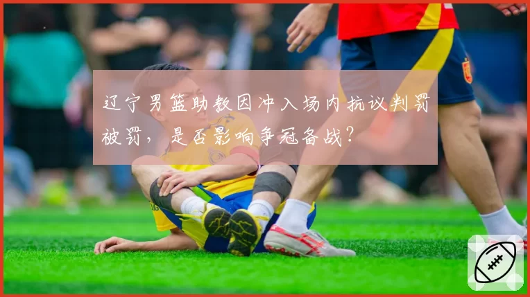 辽宁男篮助教因冲入场内抗议判罚被罚,是否影响争冠备战?