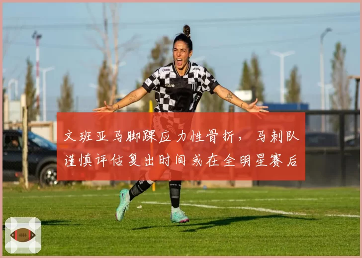 文班亚马脚踝应力性骨折，马刺队谨慎评估复出时间或在全明星赛后