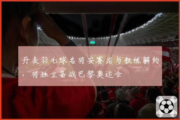 丹麦羽毛球名将安赛龙与教练解约，将独立备战巴黎奥运会
