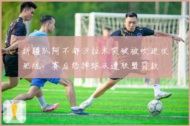 新疆队阿不都沙拉木突破被吹进攻犯规，赛后怒摔球衣遭联盟罚款