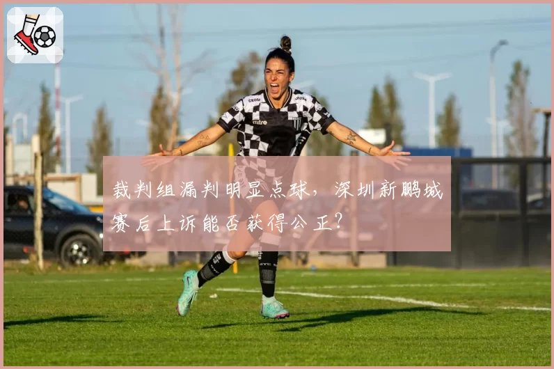 裁判组漏判明显点球，深圳新鹏城赛后上诉能否获得公正？