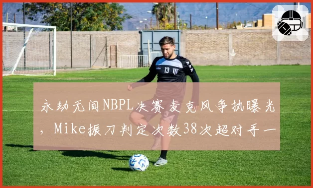 永劫无间NBPL决赛麦克风争执曝光,Mike振刀判定次数38次超对手一倍仍落败__br_