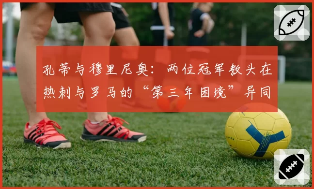 孔蒂与穆里尼奥：两位冠军教头在热刺与罗马的“第三年困境”异同分析