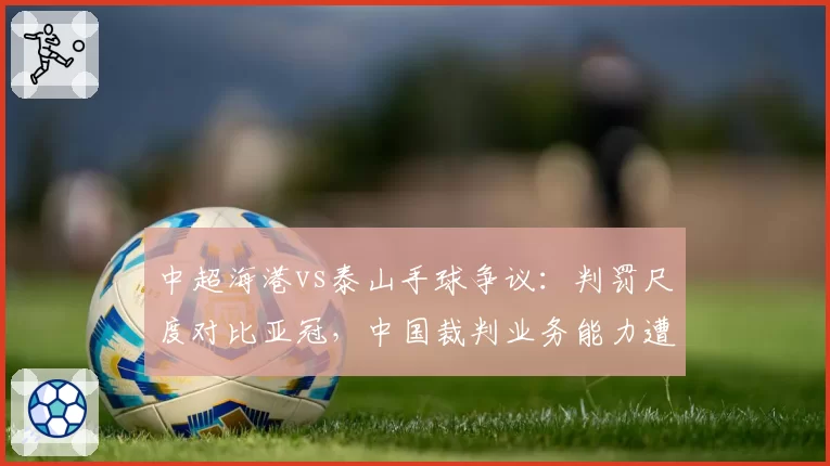 中超海港vs泰山手球争议：判罚尺度对比亚冠，中国裁判业务能力遭质疑