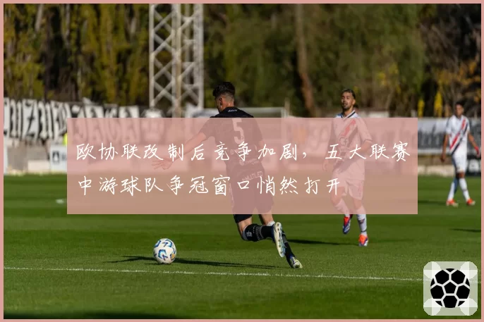 欧协联改制后竞争加剧,五大联赛中游球队争冠窗口悄然打开