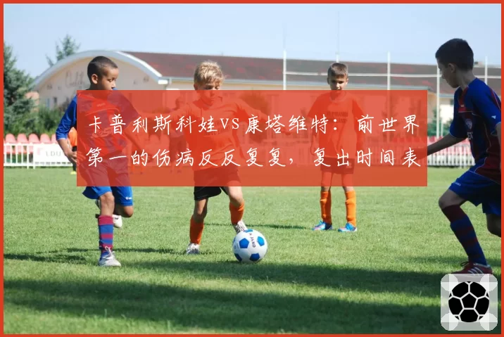 卡普利斯科娃vs康塔维特：前世界第一的伤病反反复复，复出时间表为何一再推迟？