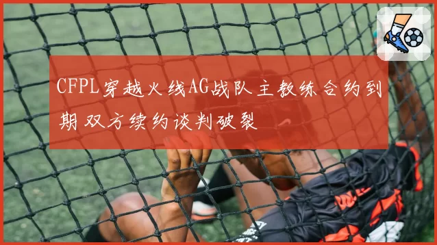 CFPL穿越火线AG战队主教练合约到期 双方续约谈判破裂