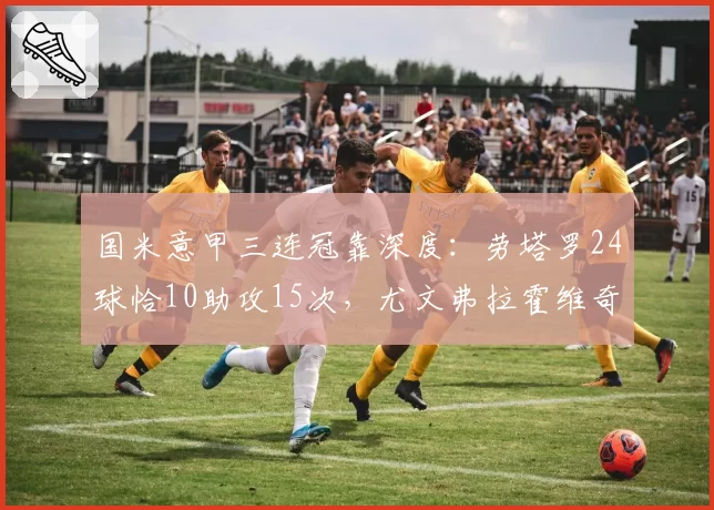 国米意甲三连冠靠深度：劳塔罗24球恰10助攻15次，尤文弗拉霍维奇独木难支仅18球