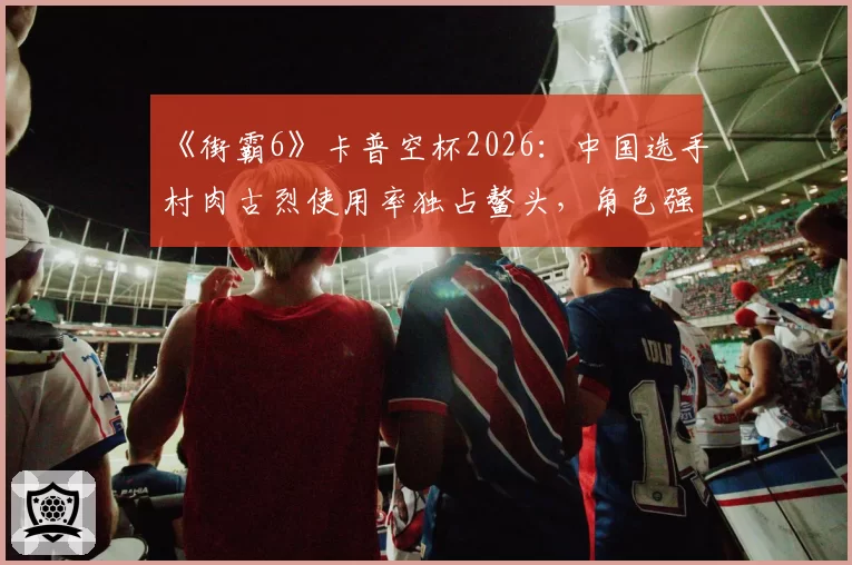 《街霸6》卡普空杯2026:中国选手村肉古烈使用率独占鳌头,角色强度是否已破坏平衡?