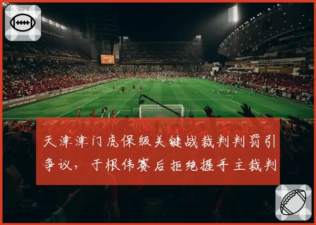 天津津门虎保级关键战裁判判罚引争议，于根伟赛后拒绝握手主裁判