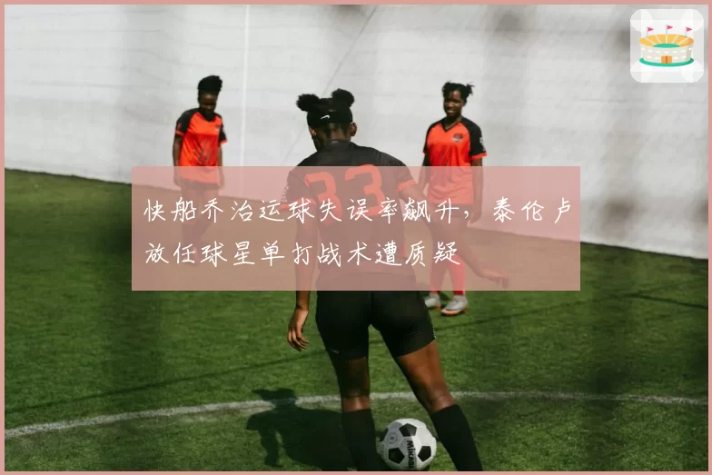 快船乔治运球失误率飙升，泰伦卢放任球星单打战术遭质疑