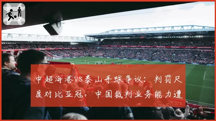 中超海港vs泰山手球争议：判罚尺度对比亚冠，中国裁判业务能力遭质疑