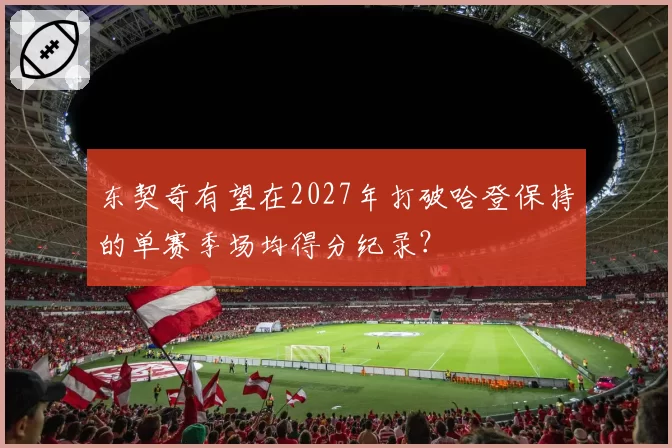 东契奇有望在2027年打破哈登保持的单赛季场均得分纪录？