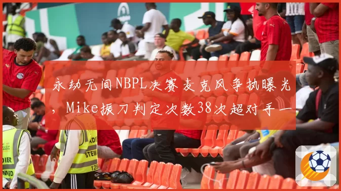 永劫无间NBPL决赛麦克风争执曝光,Mike振刀判定次数38次超对手一倍仍落败__br_