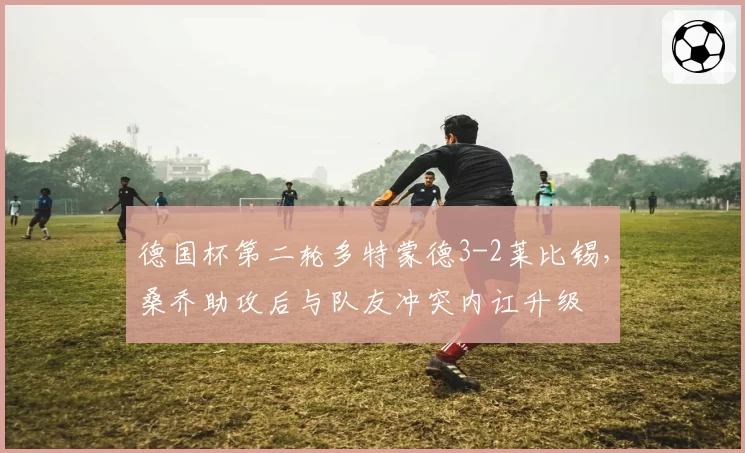 德国杯第二轮多特蒙德3-2莱比锡,桑乔助攻后与队友冲突内讧升级
