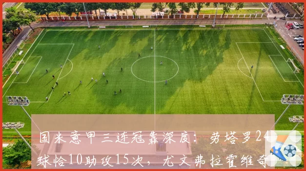 国米意甲三连冠靠深度：劳塔罗24球恰10助攻15次，尤文弗拉霍维奇独木难支仅18球