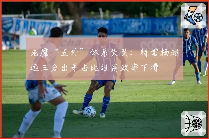 老鹰“五外”体系失灵:特雷杨超远三分出手占比过高效率下滑