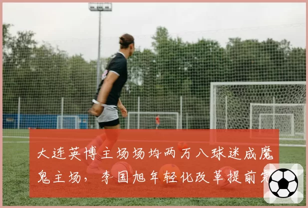 大连英博主场场均两万八球迷成魔鬼主场,李国旭年轻化改革提前完成保级
