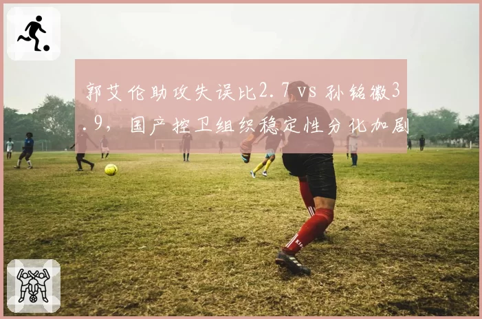 郭艾伦助攻失误比2.7 vs 孙铭徽3.9，国产控卫组织稳定性分化加剧