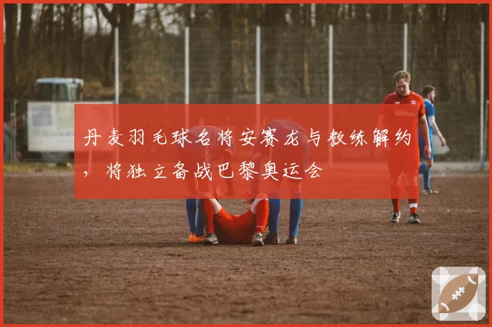 丹麦羽毛球名将安赛龙与教练解约，将独立备战巴黎奥运会