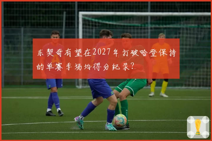 东契奇有望在2027年打破哈登保持的单赛季场均得分纪录？