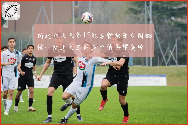 纳达尔法网第15冠后赞助商合同翻倍，红土之王商业价值再攀高峰