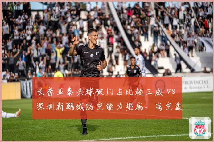 长春亚泰头球破门占比超三成 vs 深圳新鹏城防空能力垫底，高空轰炸成胜负手