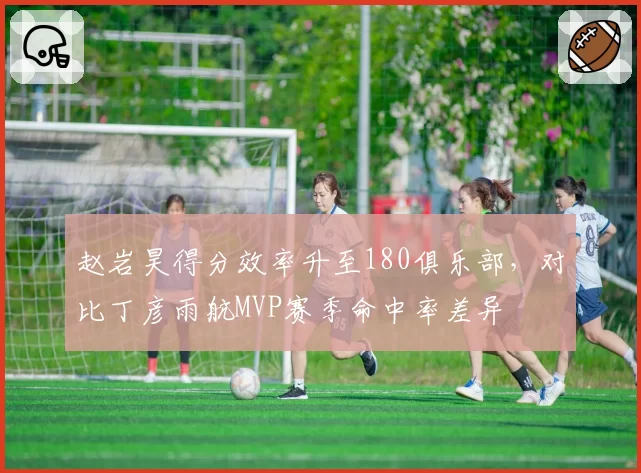 赵岩昊得分效率升至180俱乐部，对比丁彦雨航MVP赛季命中率差异