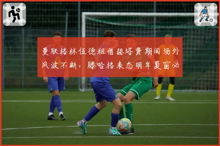 曼联格林伍德租借赫塔费期间场外风波不断,滕哈格表态明年夏窗必须送走