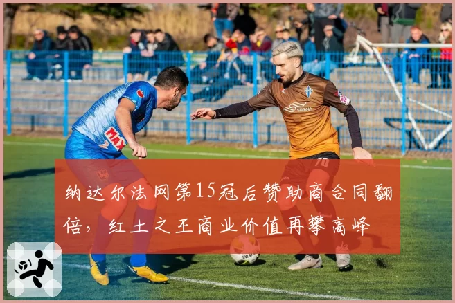 纳达尔法网第15冠后赞助商合同翻倍，红土之王商业价值再攀高峰