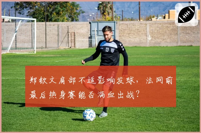 郑钦文肩部不适影响发球，法网前最后热身赛能否满血出战？