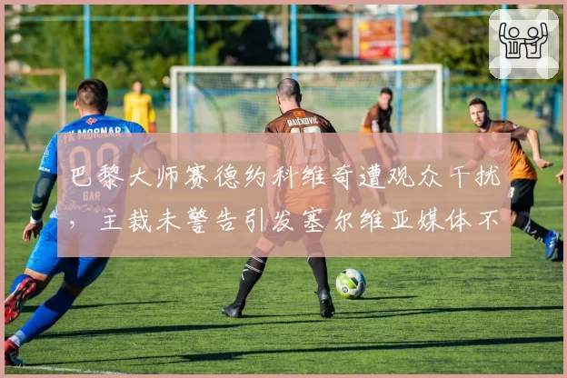 巴黎大师赛德约科维奇遭观众干扰,主裁未警告引发塞尔维亚媒体不满