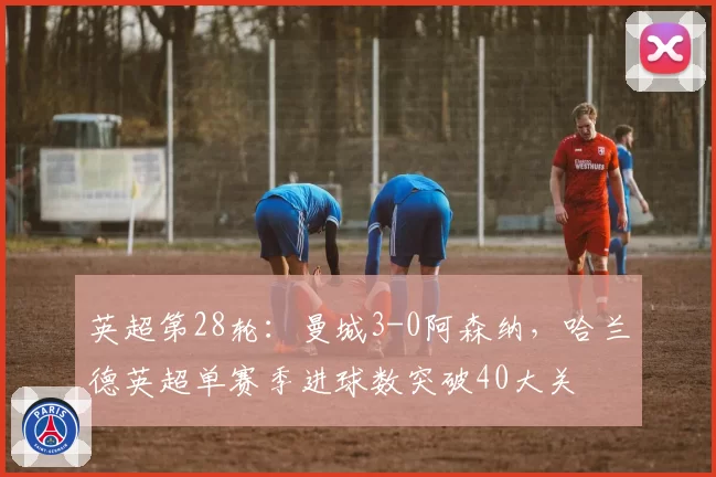 英超第28轮：曼城3-0阿森纳，哈兰德英超单赛季进球数突破40大关