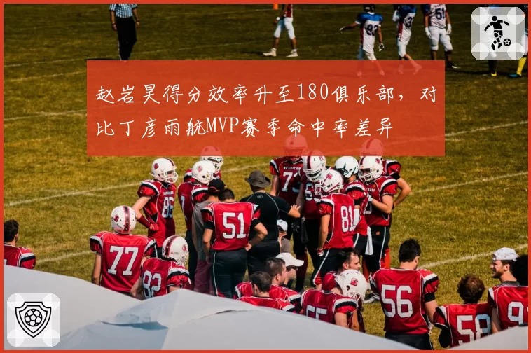 赵岩昊得分效率升至180俱乐部，对比丁彦雨航MVP赛季命中率差异