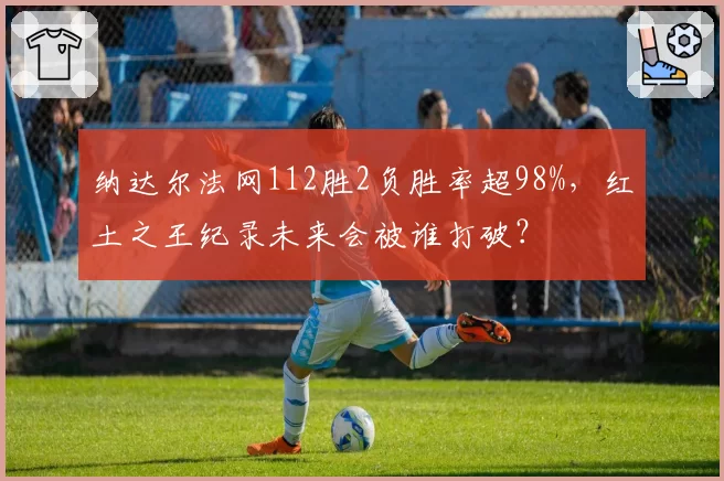 纳达尔法网112胜2负胜率超98%，红土之王纪录未来会被谁打破？