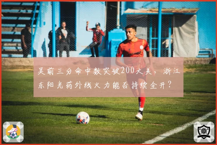 吴前三分命中数突破200大关,浙江东阳光药外线火力能否持续全开?