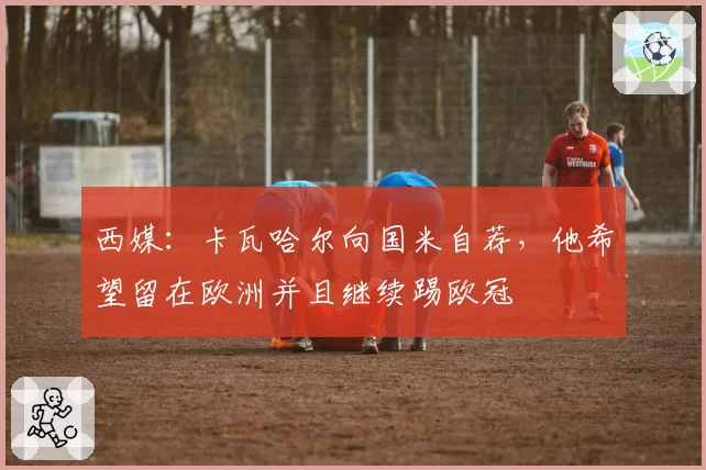 西媒:卡瓦哈尔向国米自荐,他希望留在欧洲并且继续踢欧冠