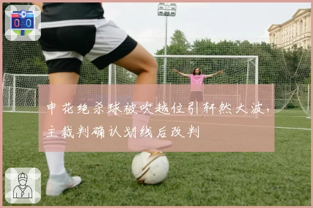申花绝杀球被吹越位引轩然大波,主裁判确认划线后改判