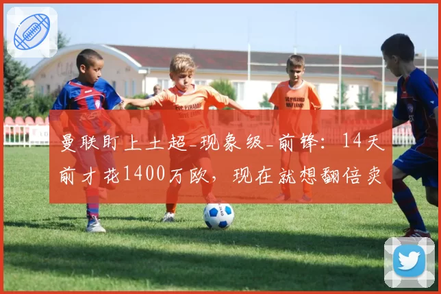 曼联盯上土超_现象级_前锋:14天前才花1400万欧,现在就想翻倍卖?