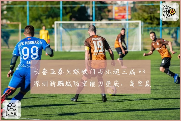 长春亚泰头球破门占比超三成 vs 深圳新鹏城防空能力垫底，高空轰炸成胜负手