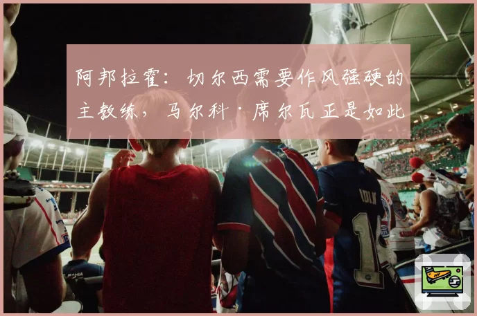阿邦拉霍:切尔西需要作风强硬的主教练,马尔科·席尔瓦正是如此