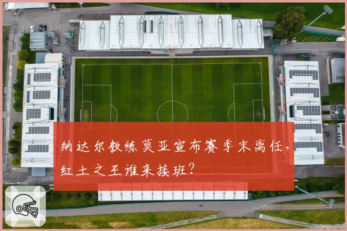 纳达尔教练莫亚宣布赛季末离任，红土之王谁来接班？